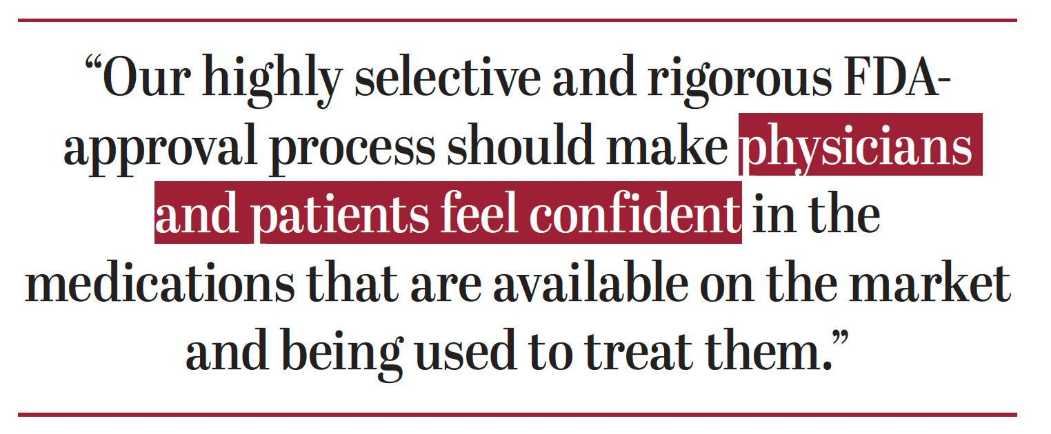 Our highly selective and rigorous FDAapproval process should make physicians and patients feel confident in the medications that are available on the market and being used to treat them.